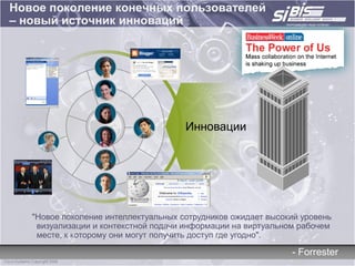 Новое поколение конечных пользователей
– новый источник инноваций




                                      Инновации




   "Новое поколение интеллектуальных сотрудников ожидает высокий уровень
    визуализации и контекстной подачи информации на виртуальном рабочем
    месте, к которому они могут получить доступ где угодно".

                                                              - Forrester
 