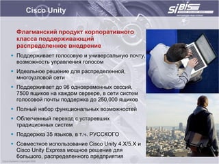 Cisco Unity

  Флагманский продукт корпоративного
  класса поддерживающий
  распределенное внедрение
 Поддерживает голосовую и универсальную почту,
  возможность управления голосом
 Идеальное решение для распределенной,
  многоузловой сети
 Поддерживает до 96 одновременных сессий,
  7500 ящиков на каждом сервере, в сети систем
  голосовой почты поддержка до 250,000 ящиков
 Полный набор функциональных возможностей
 Облегченный переход с устаревших
  традиционных систем
 Поддержка 35 языков, в т.ч. РУССКОГО
 Совместное использование Cisco Unity 4.X/5.X и
  Cisco Unity Express мощное решение для
  большого, распределенного предприятия
 