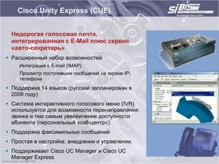 Cisco Unity Express (CUE)


  Недорогая голосовая почта,
  интегрированная с E-Mail плюс сервис
  «авто-секретарь»
 Расширенный набор возможностей
    Интеграция с E-mail (IMAP)
    Просмотр поступивших сообщений на экране IP-
    телефона
 Поддержка 14 языков (русский запланирован в
  2008 году)
 Система интерактивного голосового меню (IVR)
  используется для возможности перенаправления
  звонка и тем самым увелеичение доступности
  абонента (персональный «call-центр»)
 Поддержка факсимильных сообщений
 Простая в настройке, внедрении и управлении.
 Поддерживает Cisco UC Manager и Cisco UC
  Manager Express
 