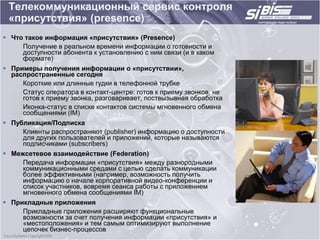 Телекоммуникационный сервис контроля
 «присутствия» (presence)
 Что такое информация «присутствия» (Presence)
     Получение в реальном времени информации о готовности и
     доступности абонента к установлению с ним связи (и в каком
     формате)
 Примеры получения информации о «присутствии»,
  распространенные сегодня
     Короткие или длинные гудки в телефонной трубке
     Статус оператора в контакт-центре: готов к приему звонков, не
     готов к приему звонка, разговаривает, поствызывная обработка
     Иконка-статус в списке контактов системы мгновенного обмена
     сообщениями (IM)
 Публикация/Подписка
     Клиенты распространяют (publisher) информацию о доступности
     для других пользователей и приложений, которые называются
     подписчиками (subscribers)
 Межсетевое взаимодействие (Federation)
     Передача информации «присутствия» между разнородными
     коммуникационными средами с целью сделать коммуникации
     более эффективными (например, возможность получить
     информацию о начале корпоративной видео-конференции и
     список участников, вовремя сеанса работы с приложением
     мгновенного обмена сообщениями IM)
 Прикладные приложения
     Прикладные приложения расширяют функциональные
     возможности за счет получения информации «присутствия» и
     «местоположения» и тем самым оптимизируют выполнение
     цепочек бизнес-процессов
 