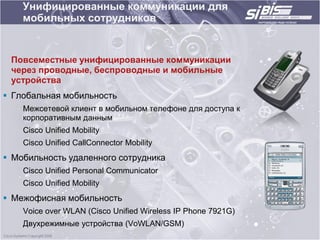 Унифицированные коммуникации для
    мобильных сотрудников


 Повсеместные унифицированные коммуникации
 через проводные, беспроводные и мобильные
 устройства
 Глобальная мобильность
    Межсетевой клиент в мобильном телефоне для доступа к
    корпоративным данным
    Cisco Unified Mobility
    Cisco Unified CallConnector Mobility
 Мобильность удаленного сотрудника
    Cisco Unified Personal Communicator
    Cisco Unified Mobility
 Межофисная мобильность
    Voice over WLAN (Cisco Unified Wireless IP Phone 7921G)
    Двухрежимные устройства (VoWLAN/GSM)
 