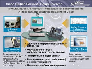 Cisco Unified Personal Communicator
     Мультимедийный инструмент повышения продуктивности
           Универсальное средство общения от Cisco




                                                               Unified Presence
    UC Manager                                                    Отображение
     Телефония                                                статуса «присутствия»




                       • Удобный интерфейс пользователя
                         (MAC&PC)
  Unity Connection     • Отображение статуса                 MeetingPlace Express
   Голосовая почта                                                конференции
                         «присутствия»,журналы звонков
Развертывание в                                              Расширение
организации до 5000 •      Телефонные и видео звонки         возможностей Outlook
пользователей          •   Конференции (аудио, web, видео)   – звонок из щелчком
Поддерживается Cisco       и совместная работа               мышки
Unified MeetingPlace и
Cisco Unity            •   Мгновенный обмен сообщениями
 