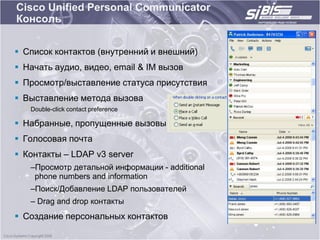 Cisco Unified Personal Communicator
Консоль


 Список контактов (внутренний и внешний)
 Начать аудио, видео, email & IM вызов
 Просмотр/выставление статуса присутствия
 Выставление метода вызова
   Double-click contact preference

 Набранные, пропущенные вызовы
 Голосовая почта
 Контакты – LDAP v3 server
   –Просмотр детальной информации - additional
    phone numbers and information
   –Поиск/Добавление LDAP пользователей
   – Drag and drop контакты
 Создание персональных контактов
 