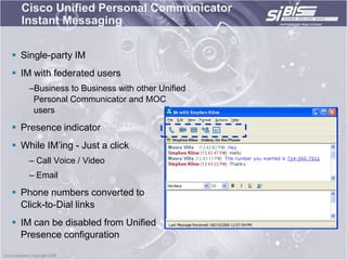 Cisco Unified Personal Communicator
  Instant Messaging

 Single-party IM
 IM with federated users
    –Business to Business with other Unified
     Personal Communicator and MOC
     users

 Presence indicator
 While IM‟ing - Just a click
    – Call Voice / Video
    – Email

 Phone numbers converted to
  Click-to-Dial links
 IM can be disabled from Unified
  Presence configuration
 