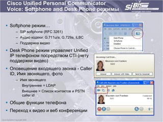 Cisco Unified Personal Communicator
Voice: Softphone and Desk Phone режимы

 Softphone режим…
    – SIP softphone (RFC 3261)
    – Аудио кодеки: G.711u/a, G.729a, iLBC
    – Поддержка видео

 Desk Phone режим управляет Unified
  IP телефоном посредством CTI (нету
  поддержки видео)
 Оповещение входящего звонка - Caller
  ID, Имя звонящего, фото
    – Имя звонящего
       Внутреннее = LDAP
       Внешнее = Список контактов и PSTN
       caller id

 Общие функции телефона
 Переход к видео и веб конференции
 