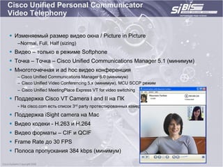 Cisco Unified Personal Communicator
Video Telephony

 Изменяемый размер видео окна / Picture in Picture
   –Normal, Full, Half (sizing)
 Видео – только в режиме Softphone
 Точка – Точка – Cisco Unified Communications Manager 5.1 (минимум)
 Многоточечная и ad hoc видео конференция
   – Cisco Unified Communications Manager 6.0 (минимум)
   – Cisco Unified Video Conferencing 5.x (минимум), MCU SCCP режим
   – Cisco Unified MeetingPlace Express VT for video switching

 Поддержка Cisco VT Camera I and II на ПК
   - На cisco.com есть список 3rd party протестированных камер
 Поддержка iSight camera на Mac
 Видео кодеки - H.263 и H.264
 Видео форматы – CIF и QCIF
 Frame Rate до 30 FPS
 Полоса пропускания 384 kbps (минимум)
 