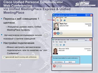 Cisco Unified Personal Communicator
    Web Conferencing
    via Unified MeetingPlace Express & Unified
    MeetingPlace
 Переход к веб совещинию 1
  щелчком
      – Инициатор должен иметь Unified
       MeetingPlace профиль

   Автоматически всплываемое окошко
    позскажет о начале совещания

 Настройки подключения
      –Можно настроить автоматически
       подключаться, или по нажатию на “Join
       Conference”
 