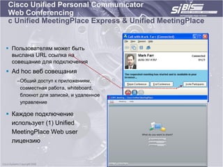 Cisco Unified Personal Communicator
Web Conferencing
с Unified MeetingPlace Express & Unified MeetingPlace


 Пользователям может быть
  выслана URL ссылка на
  совещание для подключения
 Ad hoc веб совещания
   –Общий доступ к приложениям,
    совместная работа, whiteboard,
    блокнот для записей, и удаленное
    управление

 Каждое подключение
  использует (1) Unified
  MeetingPlace Web user
  лицензию
 