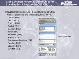 Cisco Unified Personal Communicator
  Localization 7.0 targeted Q1CY09

 Поддерживаемые языки на Windows иMac OS X
   Chinese (traditional and simplified) (CHT and CHS)
   Danish (DAN)
   Dutch (NLD)
   French (FRA)
   English (EN)
   German (DEU)
   Italian (ITA)
   Japanese (JPN)
                                                        (Mac in Russian)
   Korean (KOR)
   Portuguese (Brazilian) (PTB)
   Russian (RUS)
   Spanish (ESP)
   Swedish (SVE)
 