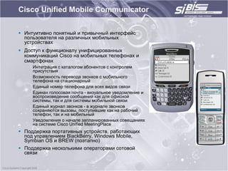 Cisco Unified Mobile Communicator

 Интуитивно понятный и привычный интерфейс
  пользователя на различных мобильных
  устройствах
 Доступ к функционалу унифицированных
  коммуникаций Cisco на мобильных телефонах и
  смартфонах
     Интеграция с каталогом абонентов с контролем
     присутствия
     Возможность перевода звонков с мобильного
     телефона на стационарный
     Единый номер телефона для всех видов связи
     Единая голосовая почта - визуальное уведомление и
     воспроизведение сообщений как для офисной
     системы, так и для системы мобильной связи
     Единый журнал звонков - в журнале звонков
     сохраняются вызовы, поступившие как на рабочий
     телефон, так и на мобильный
     Уведомления о начале запланированных совещаниях
     на системе Cisco Unified MeetingPlace
 Поддержка портативных устройств, работающих
  под управлением BlackBerry, Windows Mobile,
  Symbian OS и BREW (поэтапно)
 Поддержка несколькими операторами сотовой
  связи
 