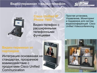 Видео-терминал – видео-телефон


                    Cisco Unified IP   Простая установка,
                                       Управление, Мониторинг
                    Phone 7985         и поддержка для систем
                                       видеоконференций Cisco
                    Видео-телефон с    Unified Videoconferencing
                    расширенными
                    телефонными
                    функциями


Видео-терминал от
партнеров
Интеграция основанная на
стандартах, прозрачное
взаимодействие c
продуктами Cisco Unified
Communication
 