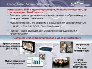 Cisco Unified Videoconferencing
     Интеграция: TDM видеоконференции, IP видео-телефония, Ip
     конференции, TelePresence
      Высокая производительность и качественное изображение для
       всех участников совещания
      Мультипротокольное решение с расширенной совместимостью
         H.323, H.320, SIP, SCCP, Cisco TelePresence
      Полный набор функций для управления совещаниями и
       презентациями
         Complete Unified Communications Video infrastructure

  Традиционные                                          Телефонные
видеоконференции
    (SD и HD)                                             Видео-
                                                       конференции



   Мультимедийные                                         Точка-
                                                        многоточка
    конференции                                          для Cisco
                                                       TelePresence
 