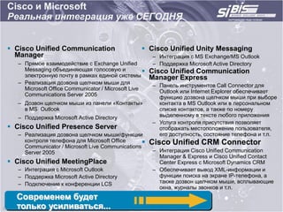 Cisco и Microsoft
Реальная интеграция уже СЕГОДНЯ


 Cisco Unified Communication                       Cisco Unified Unity Messaging
  Manager                                               – Интеграция с MS Exchange/MS Outlook
   – Прямое взаимодействие с Exchange Unified           – Поддержка Microsoft Active Directory
     Messaging объединяющая голосовую и                Cisco Unified Communication
     электронную почту в рамках единой системы          Manager Express
   – Реализация дозвона щелчком мыши для
                                                        – Панель инструментов Call Connector для
     Microsoft Office Communicator / Microsoft Live
                                                          Outlook или Internet Explorer обеспечивает
     Communications Server 2005
                                                          функцию дозвона щелчком мыши при выборе
   – Дозвон щелчком мыши из панели «Контакты»             контакта в MS Outlook или в персональном
     в MS Outlook                                         списке контактов, а также по номеру
   – Поддержка Microsoft Active Directory                 выделенному в тексте любого приложения
                                                        – Услуга контроля присутствия позволяет
 Cisco Unified Presence Server                           отображать местоположение пользователя,
   – Реализация дозвона щелчком мыши/функции              его доступность, состояние телефона и т.п.
     контроля телефона для Microsoft Office            Cisco Unified CRM Connector
     Communicator / Microsoft Live Communications
     Server 2005                                        – Интеграция Cisco Unified Communication
                                                          Manager & Express и Cisco Unified Contact
 Cisco Unified MeetingPlace                              Center Express с Microsoft Dynamics CRM
   – Интеграция с Microsoft Outlook                     – Обеспечивает вывод XML-информации и
   – Поддержка Microsoft Active Directory                 функции поиска на экране IP-телефона, а
   – Подключение к конференции LCS                        также дозвон щелчком мыши, всплывающие
                                                          окна, журналы звонков и т.п.
  Современем будет
  только усиливаться...
 