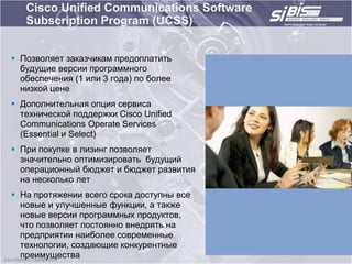 Cisco Unified Communications Software
   Subscription Program (UCSS)


 Позволяет заказчикам предоплатить
  будущие версии программного
  обеспечения (1 или 3 года) по более
  низкой цене
 Дополнительная опция сервиса
  технической поддержки Cisco Unified
  Communications Operate Services
  (Essential и Select)
 При покупке в лизинг позволяет
  значительно оптимизировать будущий
  операционный бюджет и бюджет развития
  на несколько лет
 На протяжении всего срока доступны все
  новые и улучшенные функции, а также
  новые версии программных продуктов,
  что позволяет постоянно внедрять на
  предприятии наиболее современные
  технологии, создающие конкурентные
  преимущества
 
