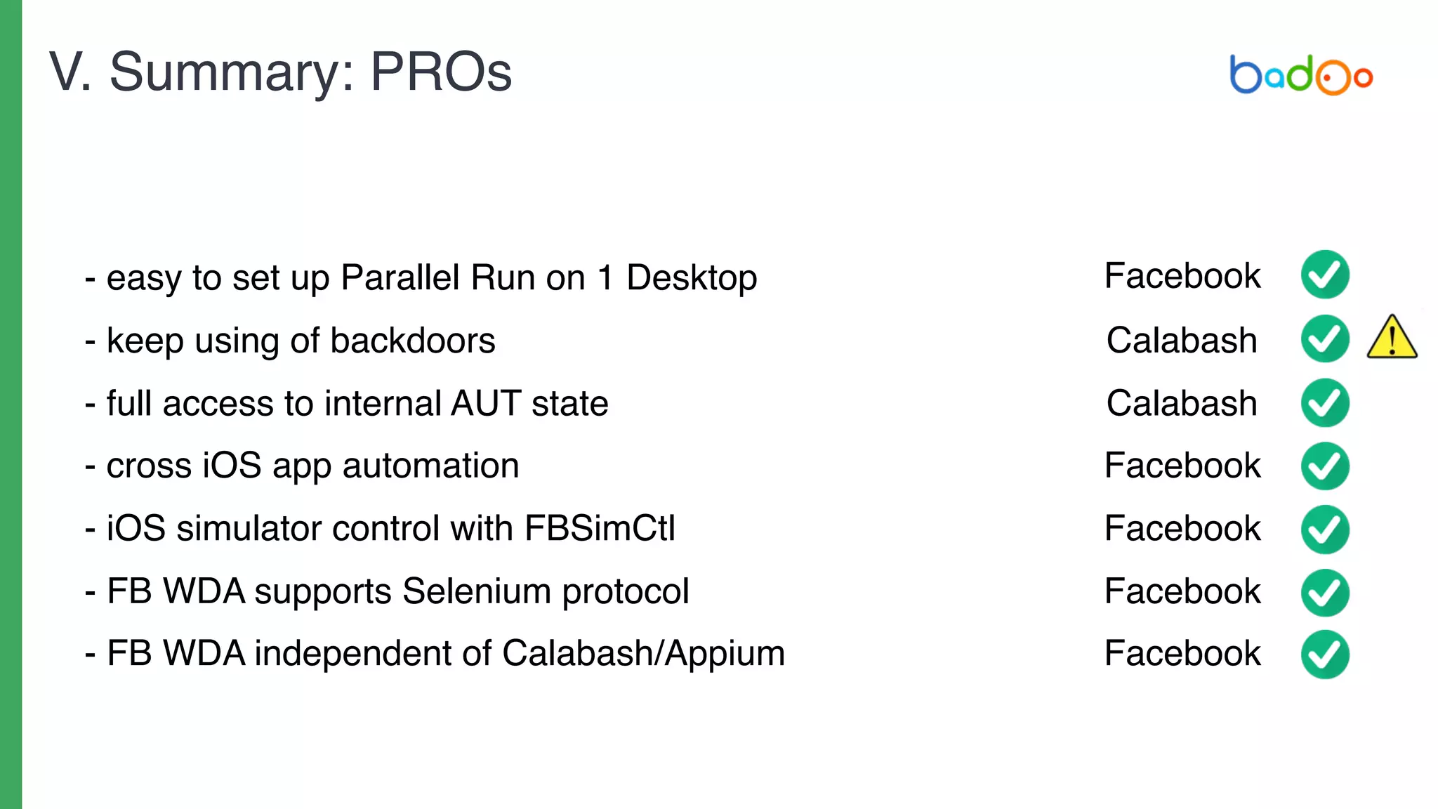 - easy to set up Parallel Run on 1 Desktop
- keep using of backdoors
- full access to internal AUT state
- cross iOS app automation
- iOS simulator control with FBSimCtl
- FB WDA supports Selenium protocol
- FB WDA independent of Calabash/Appium
Facebook
Calabash
Calabash
Facebook
Facebook
Facebook
Facebook
V. Summary: PROs
 