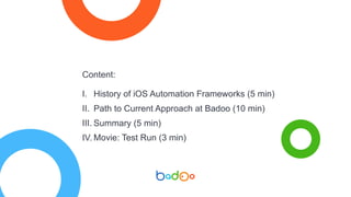 Content:
I. History of iOS Automation Frameworks (5 min)
II. Path to Current Approach at Badoo (10 min)
III. Summary (5 min)
IV. Movie: Test Run (3 min)
 