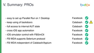 - easy to set up Parallel Run on 1 Desktop
- keep using of backdoors
- full access to internal AUT state
- cross iOS app automation
- iOS simulator control with FBSimCtl
- FB WDA supports Selenium protocol
- FB WDA independent of Calabash/Appium
Facebook
Calabash
Calabash
Facebook
Facebook
Facebook
Facebook
V. Summary: PROs
 
