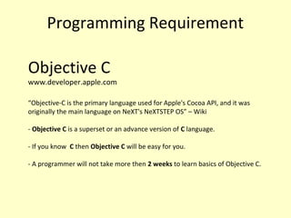 Programming Requirement
Objective C
www.developer.apple.com
“Objective-C is the primary language used for Apple's Cocoa API, and it was
originally the main language on NeXT's NeXTSTEP OS” – Wiki
- Objective C is a superset or an advance version of C language.
- If you know C then Objective C will be easy for you.
- A programmer will not take more then 2 weeks to learn basics of Objective C.
 