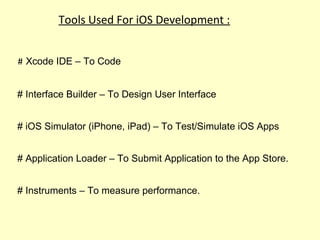 Tools Used For iOS Development :
# Xcode IDE – To Code
# Interface Builder – To Design User Interface
# iOS Simulator (iPhone, iPad) – To Test/Simulate iOS Apps
# Application Loader – To Submit Application to the App Store.
# Instruments – To measure performance.
 