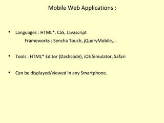 Mobile Web Applications :

Languages : HTML*, CSS, Javascript
Frameworks : Sencha Touch, jQueryMobile,...

Tools : HTML* Editor (Dashcode), iOS Simulator, Safari

Can be displayed/viewed in any Smartphone.
 