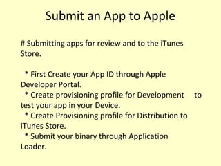 Submit an App to Apple
# Submitting apps for review and to the iTunes
Store.

* First Create your App ID through Apple
Developer Portal.

* Create provisioning profile for Development to
test your app in your Device.

* Create Provisioning profile for Distribution to
iTunes Store.

* Submit your binary through Application
Loader.
 