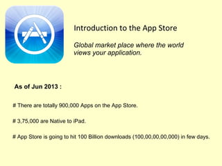 Introduction to the App Store
# There are totally 900,000 Apps on the App Store.
Global market place where the world
views your application.
As of Jun 2013 :
# 3,75,000 are Native to iPad.
# App Store is going to hit 100 Billion downloads (‎100,00,00,00,000) in few days.
 