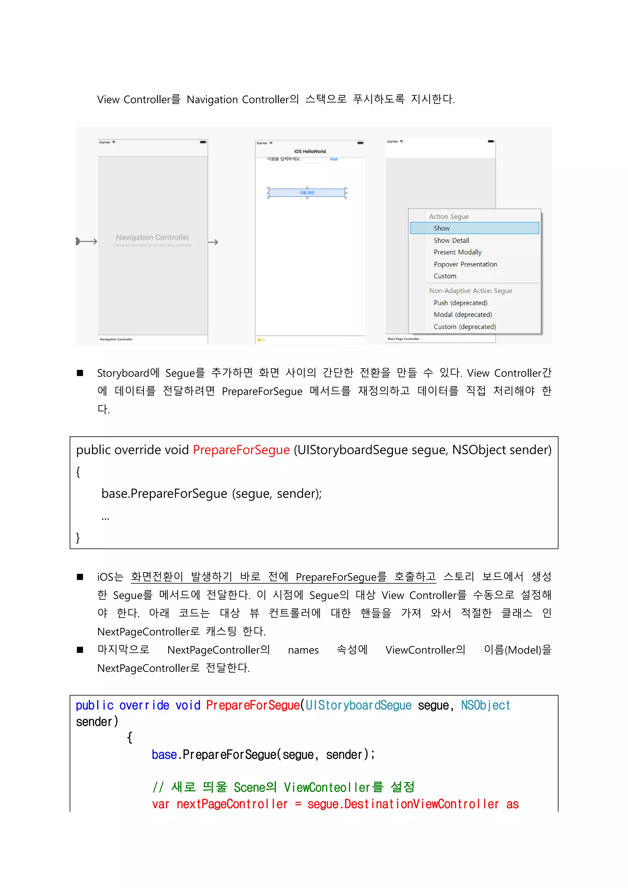 View Controller를 Navigation Controller의 스택으로 푸시하도록 지시한다.
 Storyboard에 Segue를 추가하면 화면 사이의 간단한 전환을 만들 수 있다. View Controller간
에 데이터를 전달하려면 PrepareForSegue 메서드를 재정의하고 데이터를 직접 처리해야 한
다.
public override void PrepareForSegue (UIStoryboardSegue segue, NSObject sender)
{
base.PrepareForSegue (segue, sender);
...
}
 iOS는 화면전환이 발생하기 바로 전에 PrepareForSegue를 호출하고 스토리 보드에서 생성
한 Segue를 메서드에 전달한다. 이 시점에 Segue의 대상 View Controller를 수동으로 설정해
야 한다. 아래 코드는 대상 뷰 컨트롤러에 대한 핸들을 가져 와서 적절한 클래스 인
NextPageController로 캐스팅 한다.
 마지막으로 NextPageController의 names 속성에 ViewController의 이름(Model)을
NextPageController로 전달한다.
public override void PrepareForSegue(UIStoryboardSegue segue, NSObject
sender)
{
base.PrepareForSegue(segue, sender);
// 새로 띄울 Scene의 ViewConteoller를 설정
var nextPageController = segue.DestinationViewController as
 