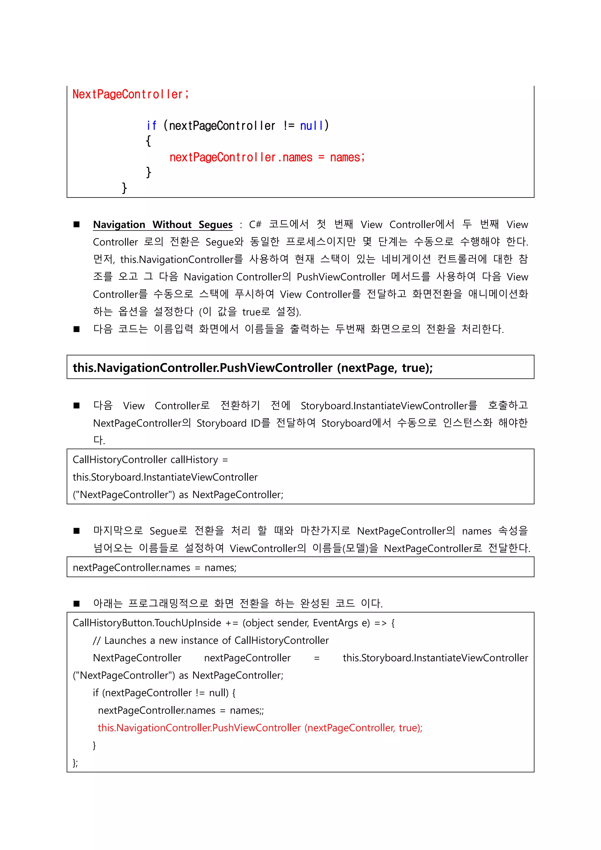 NextPageController;
if (nextPageController != null)
{
nextPageController.names = names;
}
}
 Navigation Without Segues : C# 코드에서 첫 번째 View Controller에서 두 번째 View
Controller 로의 전환은 Segue와 동일한 프로세스이지만 몇 단계는 수동으로 수행해야 한다.
먼저, this.NavigationController를 사용하여 현재 스택이 있는 네비게이션 컨트롤러에 대한 참
조를 오고 그 다음 Navigation Controller의 PushViewController 메서드를 사용하여 다음 View
Controller를 수동으로 스택에 푸시하여 View Controller를 전달하고 화면전환을 애니메이션화
하는 옵션을 설정한다 (이 값을 true로 설정).
 다음 코드는 이름입력 화면에서 이름들을 출력하는 두번째 화면으로의 전환을 처리한다.
this.NavigationController.PushViewController (nextPage, true);
 다음 View Controller로 전환하기 전에 Storyboard.InstantiateViewController를 호출하고
NextPageController의 Storyboard ID를 전달하여 Storyboard에서 수동으로 인스턴스화 해야한
다.
CallHistoryController callHistory =
this.Storyboard.InstantiateViewController
("NextPageController") as NextPageController;
 마지막으로 Segue로 전환을 처리 할 때와 마찬가지로 NextPageController의 names 속성을
넘어오는 이름들로 설정하여 ViewController의 이름들(모델)을 NextPageController로 전달한다.
nextPageController.names = names;
 아래는 프로그래밍적으로 화면 전환을 하는 완성된 코드 이다.
CallHistoryButton.TouchUpInside += (object sender, EventArgs e) => {
// Launches a new instance of CallHistoryController
NextPageController nextPageController = this.Storyboard.InstantiateViewController
("NextPageController") as NextPageController;
if (nextPageController != null) {
nextPageController.names = names;;
this.NavigationController.PushViewController (nextPageController, true);
}
};
 