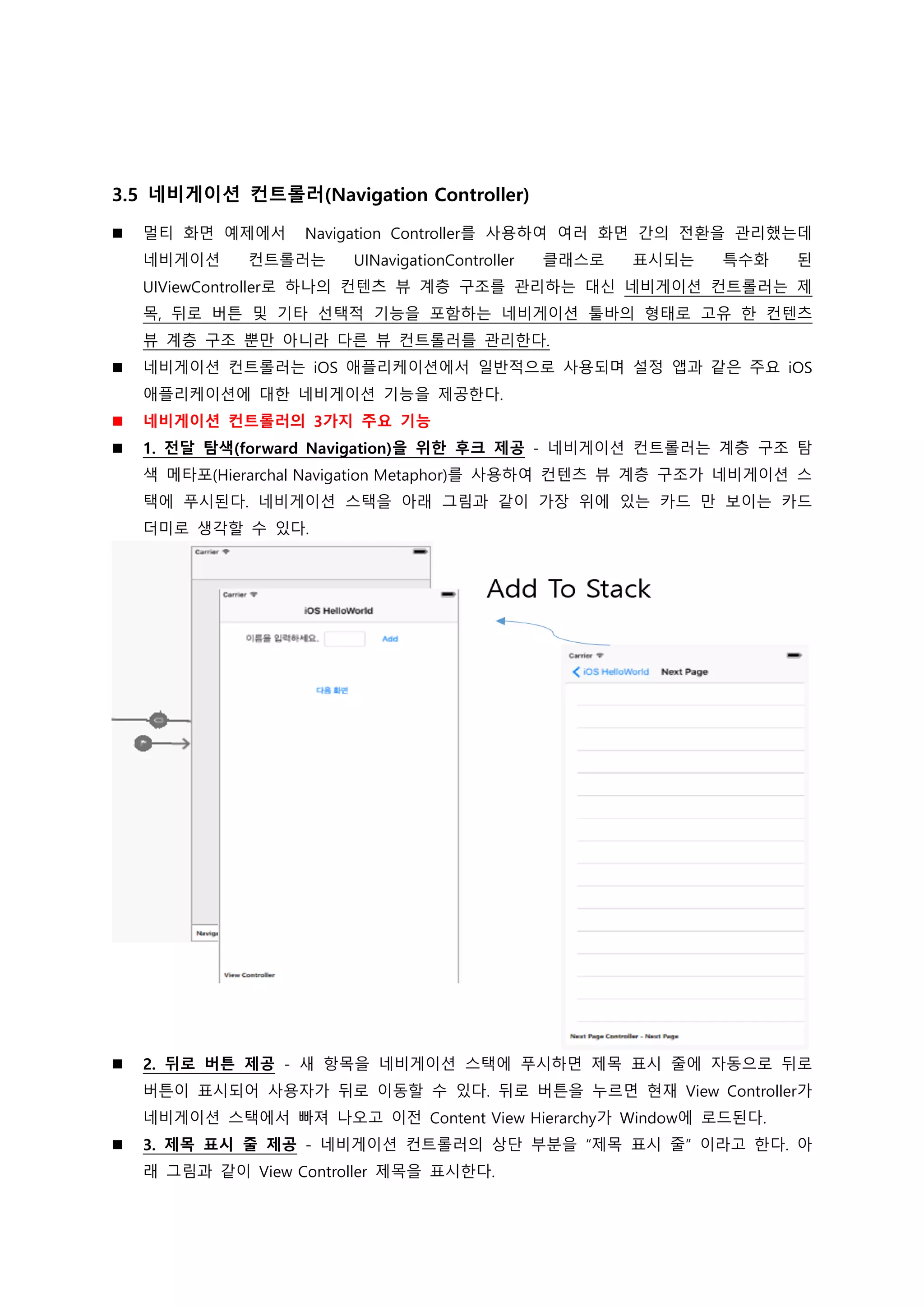 3.5 네비게이션 컨트롤러(Navigation Controller)
 멀티 화면 예제에서 Navigation Controller를 사용하여 여러 화면 간의 전환을 관리했는데
네비게이션 컨트롤러는 UINavigationController 클래스로 표시되는 특수화 된
UIViewController로 하나의 컨텐츠 뷰 계층 구조를 관리하는 대신 네비게이션 컨트롤러는 제
목, 뒤로 버튼 및 기타 선택적 기능을 포함하는 네비게이션 툴바의 형태로 고유 한 컨텐츠
뷰 계층 구조 뿐만 아니라 다른 뷰 컨트롤러를 관리한다.
 네비게이션 컨트롤러는 iOS 애플리케이션에서 일반적으로 사용되며 설정 앱과 같은 주요 iOS
애플리케이션에 대한 네비게이션 기능을 제공한다.
 네비게이션 컨트롤러의 3가지 주요 기능
 1. 전달 탐색(forward Navigation)을 위한 후크 제공 - 네비게이션 컨트롤러는 계층 구조 탐
색 메타포(Hierarchal Navigation Metaphor)를 사용하여 컨텐츠 뷰 계층 구조가 네비게이션 스
택에 푸시된다. 네비게이션 스택을 아래 그림과 같이 가장 위에 있는 카드 만 보이는 카드
더미로 생각할 수 있다.
 2. 뒤로 버튼 제공 - 새 항목을 네비게이션 스택에 푸시하면 제목 표시 줄에 자동으로 뒤로
버튼이 표시되어 사용자가 뒤로 이동할 수 있다. 뒤로 버튼을 누르면 현재 View Controller가
네비게이션 스택에서 빠져 나오고 이전 Content View Hierarchy가 Window에 로드된다.
 3. 제목 표시 줄 제공 - 네비게이션 컨트롤러의 상단 부분을 “제목 표시 줄” 이라고 한다. 아
래 그림과 같이 View Controller 제목을 표시한다.
 