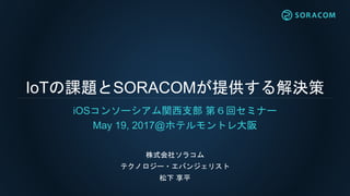 IoTの課題とSORACOMが提供する解決策
iOSコンソーシアム関西支部 第６回セミナー
May 19, 2017@ホテルモントレ大阪
株式会社ソラコム
テクノロジー・エバンジェリスト
松下 享平
 