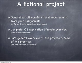 A ﬁctional project

                         Generalizes all non-functional requirements
                         from your assignments
                         (as far as I could guess from your blogs)


                         Complete iOS application lifecycle overview
                         (well, almost complete)


                         Just general overview of the process & some
                         of the practices
                         (too less time for the details)




Sunday, October 28, 12
 