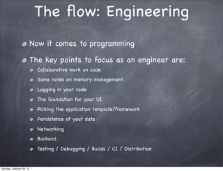 The ﬂow: Engineering
                         Now it comes to programming

                         The key points to focus as an engineer are:
                           Collaborative work on code
                           Some notes on memory management
                           Logging in your code
                           The foundation for your UI
                           Picking the application template/framework
                           Persistence of your data
                           Networking
                           Backend
                           Testing / Debugging / Builds / CI / Distribution


Sunday, October 28, 12
 