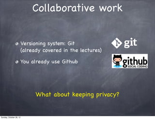 Collaborative work


                         Versioning system: Git
                         (already covered in the lectures)

                         You already use Github




                               What about keeping privacy?


Sunday, October 28, 12
 