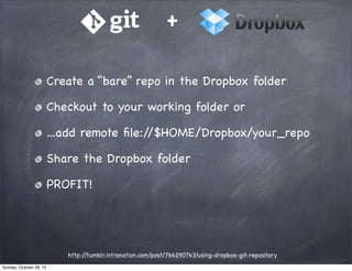 +

                         Create a “bare” repo in the Dropbox folder

                         Checkout to your working folder or

                         ...add remote ﬁle://$HOME/Dropbox/your_repo

                         Share the Dropbox folder

                         PROFIT!




                            http://tumblr.intranation.com/post/766290743/using-dropbox-git-repository
Sunday, October 28, 12
 