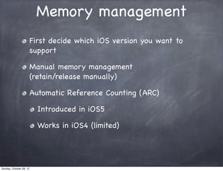 Memory management
                         First decide which iOS version you want to
                         support

                         Manual memory management
                         (retain/release manually)

                         Automatic Reference Counting (ARC)

                           Introduced in iOS5

                           Works in iOS4 (limited)




Sunday, October 28, 12
 