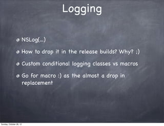 Logging

                         NSLog(...)

                         How to drop it in the release builds? Why? ;)

                         Custom conditional logging classes vs macros

                         Go for macro :) as the almost a drop in
                         replacement




Sunday, October 28, 12
 