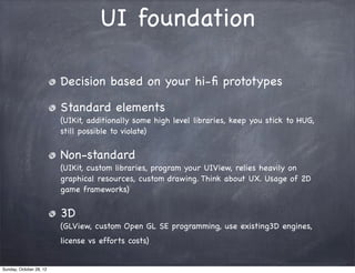 UI foundation

                         Decision based on your hi-ﬁ prototypes

                         Standard elements
                         (UIKit, additionally some high level libraries, keep you stick to HUG,
                         still possible to violate)


                         Non-standard
                         (UIKit, custom libraries, program your UIView, relies heavily on
                         graphical resources, custom drawing. Think about UX. Usage of 2D
                         game frameworks)


                         3D
                         (GLView, custom Open GL SE programming, use existing3D engines,
                         license vs efforts costs)


Sunday, October 28, 12
 