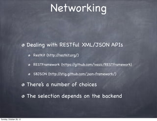 Networking


                         Dealing with RESTful XML/JSON APIs
                           RestKit (http://restkit.org/)

                           RESTFramework (https://github.com/ivasic/RESTframework)

                           SBJSON (http://stig.github.com/json-framework/)


                         There’s a number of choices

                         The selection depends on the backend



Sunday, October 28, 12
 