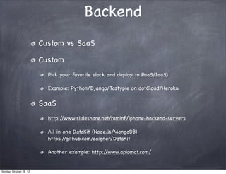 Backend
                         Custom vs SaaS

                         Custom
                           Pick your favorite stack and deploy to PaaS/IaaS)

                           Example: Python/Django/Tastypie on dotCloud/Heroku


                         SaaS
                           http://www.slideshare.net/raminf/iphone-backend-servers

                           All in one DataKit (Node.js/MongoDB)
                           https://github.com/eaigner/DataKit

                           Another example: http://www.apiomat.com/


Sunday, October 28, 12
 