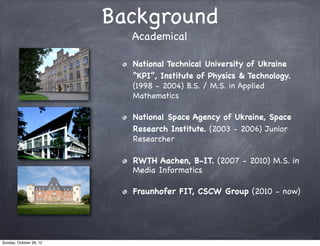 Background
                           Academical

                           National Technical University of Ukraine
                           “KPI”, Institute of Physics & Technology.
                           (1998 - 2004) B.S. / M.S. in Applied
                           Mathematics

                           National Space Agency of Ukraine, Space
                           Research Institute. (2003 - 2006) Junior
                           Researcher

                           RWTH Aachen, B-IT. (2007 - 2010) M.S. in
                           Media Informatics

                           Fraunhofer FIT, CSCW Group (2010 - now)




Sunday, October 28, 12
 