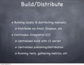 Build/Distribute

                         Building locally & distributing manually

                           Distribute via Email, Dropbox, etc

                         Continuous Integration (CI)

                           Centralized build with CI server

                           Centralized publishing/distribution

                           Running tests, gathering metrics, etc


Sunday, October 28, 12
 