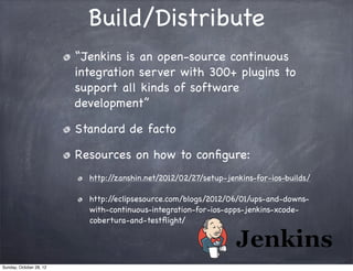Build/Distribute
                         “Jenkins is an open-source continuous
                         integration server with 300+ plugins to
                         support all kinds of software
                         development”

                         Standard de facto

                         Resources on how to conﬁgure:
                           http://zanshin.net/2012/02/27/setup-jenkins-for-ios-builds/

                           http://eclipsesource.com/blogs/2012/06/01/ups-and-downs-
                           with-continuous-integration-for-ios-apps-jenkins-xcode-
                           cobertura-and-testﬂight/




Sunday, October 28, 12
 