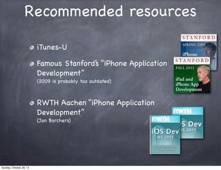 Recommended resources

                         iTunes-U

                         Famous Stanford’s “iPhone Application
                         Development”
                         (2009 is probably too outdated)



                         RWTH Aachen “iPhone Application
                         Development”
                         (Jan Borchers)




Sunday, October 28, 12
 