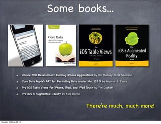 Some books...




                         iPhone SDK Development Building iPhone Applications by Bill Dudney Chris Adamson

                         Core Data Apple’s API for Persisting Data under Mac OS X by Marcus S. Zarra

                         Pro iOS Table Views for iPhone, iPad, and iPod Touch by Tim Duckett

                         Pro iOS 5 Augmented Reality by Kyle Roche



                                                                        There’re much, much more!

Sunday, October 28, 12
 