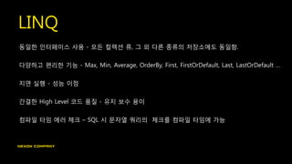 LINQ
동일한 인터페이스 사용 - 모든 컬렉션 류, 그 외 다른 종류의 저장소에도 동일함.
다양하고 편리한 기능 - Max, Min, Average, OrderBy, First, FirstOrDefault, Last, LastOrDefault …
지연 실행 - 성능 이점
간결한 High Level 코드 품질 - 유지 보수 용이
컴파일 타임 에러 체크 – SQL 시 문자열 쿼리의 체크를 컴파일 타임에 가능
 