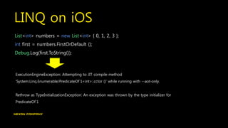 LINQ on iOS
List<int> numbers = new List<int> { 0, 1, 2, 3 };
int first = numbers.FirstOrDefault ();
Debug.Log(first.ToString());
ExecutionEngineException: Attempting to JIT compile method
'System.Linq.Enumerable/PredicateOf`1<int>:.cctor ()' while running with --aot-only.
Rethrow as TypeInitializationException: An exception was thrown by the type initializer for
PredicateOf`1
 