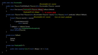 public static class Enumerable
{
public static TSource FirstOrDefault<TSource>(this IEnumerable<TSource> source)
{
return First (source, PredicateOf<TSource>.Always, Fallback.Default);
}
private static TSource First<TSource>(this IEnumerable<TSource> source, Func<TSource, bool> predicate, Fallback fallback)
{
foreach (TSource source1 in source)
{
if (predicate(source1))
return source1;
}
if (fallback == Fallback.Throw)
throw new InvalidOperationException();
return default(TSource);
}
private enum Fallback
{
Default,
Throw,
}
private class PredicateOf<T>
{
public static readonly Func<T, bool> Always = (t => true);
}
}
IEnumerable<int> source
Func<int, bool> predicateIEnumerable<int> source
PredicateOf<int>.Always 이 녀석이 문제
 