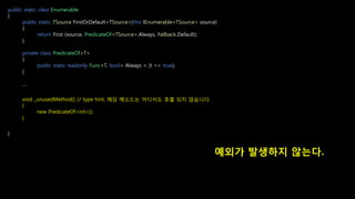 public static class Enumerable
{
public static TSource FirstOrDefault<TSource>(this IEnumerable<TSource> source)
{
return First (source, PredicateOf<TSource>.Always, Fallback.Default);
}
private class PredicateOf<T>
{
public static readonly Func<T, bool> Always = (t => true);
}
…
}
예외가 발생하지 않는다.
void _unusedMethod() // type hint, 해당 메소드는 어디서도 호출 되지 않습니다.
{
new PredicateOf<int>();
}
 