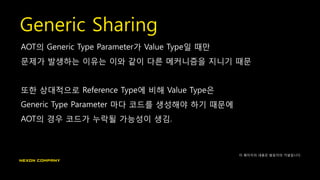 Generic Sharing
AOT의 Generic Type Parameter가 Value Type일 때만
문제가 발생하는 이유는 이와 같이 다른 메커니즘을 지니기 때문
또한 상대적으로 Reference Type에 비해 Value Type은
Generic Type Parameter 마다 코드를 생성해야 하기 때문에
AOT의 경우 코드가 누락될 가능성이 생김.
이 페이지의 내용은 발표자의 가설입니다.
 
