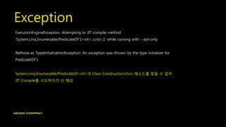 Exception
ExecutionEngineException: Attempting to JIT compile method
'System.Linq.Enumerable/PredicateOf`1<int>:.cctor ()' while running with --aot-only.
Rethrow as TypeInitializationException: An exception was thrown by the type initializer for
PredicateOf`1
System.Linq.Enumerable/PredicateOf<int>의 Class Constructor(cctor) 메소드를 찾을 수 없어
JIT Compile를 시도하다가 난 예외
 